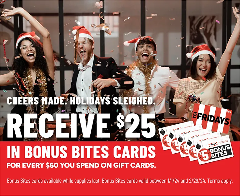 Cheers Made. Holidays Sleighed. Receive $25 in Bonus Bites Cards for every $60 you spend on gift cards. Bonus Bites cards available while supplies last. Bonus Bites cards valid between 1/1/24 and 2/29/24. Terms apply.